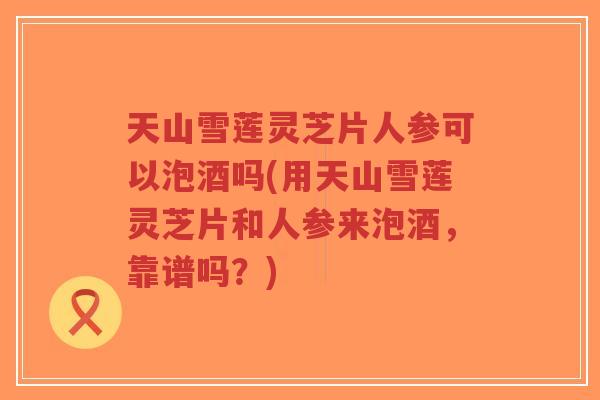 天山雪莲灵芝片人参可以泡酒吗(用天山雪莲灵芝片和人参来泡酒,靠谱吗?) 天山雪莲灵芝片人参可以泡酒吗(用天山雪莲灵芝片和人参来泡酒,靠谱吗?)