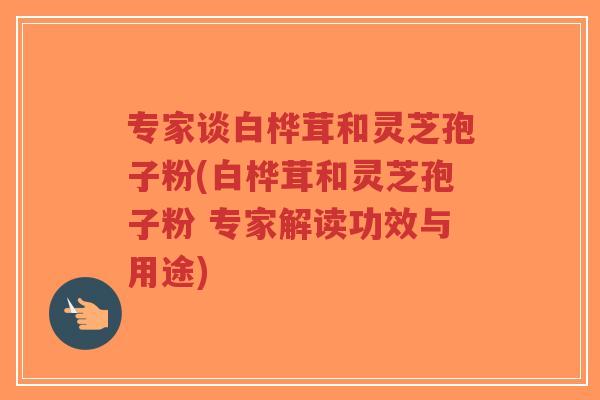 专家谈白桦茸和灵芝孢子粉(白桦茸和灵芝孢子粉 专家解读功效与用途)