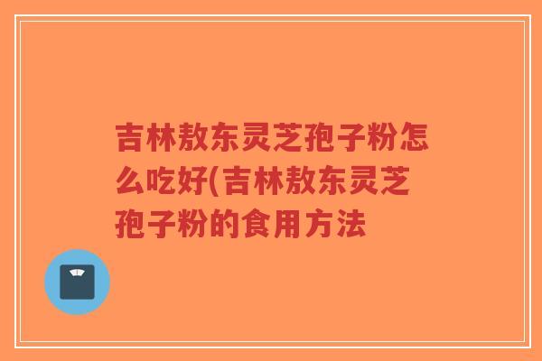 吉林敖东灵芝孢子粉怎么吃好(吉林敖东灵芝孢子粉的食用方法 吉林敖东灵芝孢子粉怎么吃好(吉林敖东灵芝孢子粉的食用方法