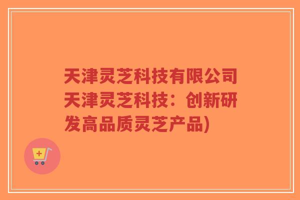 天津灵芝科技有限公司天津灵芝科技：创新研发高品质灵芝产品)
