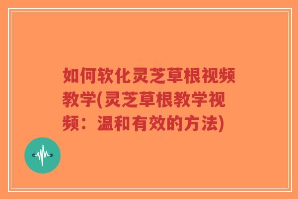 如何软化灵芝草根视频教学(灵芝草根教学视频:温和有效的方法) 如何软化灵芝草根视频教学(灵芝草根教学视频:温和有效的方法)