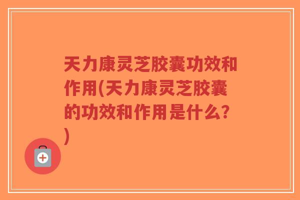 天力康灵芝胶囊功效和作用(天力康灵芝胶囊的功效和作用是什么?) 天力康灵芝胶囊功效和作用(天力康灵芝胶囊的功效和作用是什么?)