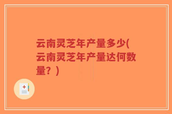 云南灵芝年产量多少(云南灵芝年产量达何数量？)