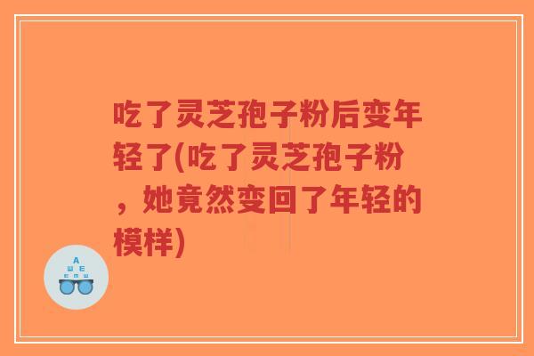 吃了灵芝孢子粉后变年轻了(吃了灵芝孢子粉，她竟然变回了年轻的模样)