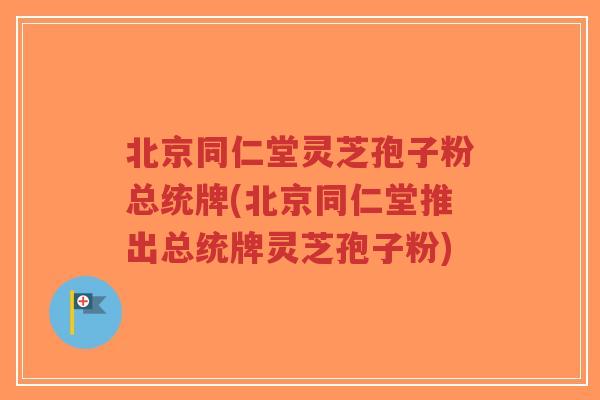 北京同仁堂灵芝孢子粉总统牌(北京同仁堂推出总统牌灵芝孢子粉)