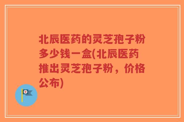 北辰医药的灵芝孢子粉多少钱一盒(北辰医药推出灵芝孢子粉，价格公布)