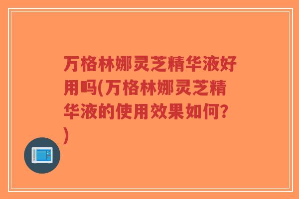 万格林娜灵芝精华液好用吗(万格林娜灵芝精华液的使用效果如何？)