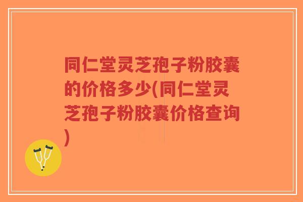 同仁堂灵芝孢子粉胶囊的价格多少(同仁堂灵芝孢子粉胶囊价格查询)