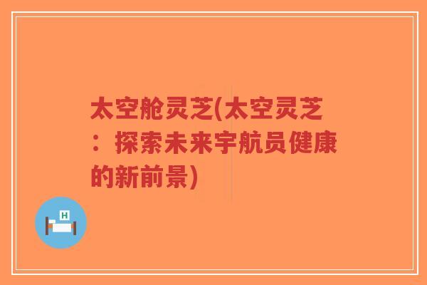 太空舱灵芝(太空灵芝：探索未来宇航员健康的新前景)