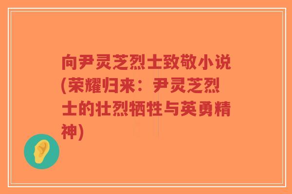 向尹灵芝烈士致敬小说(荣耀归来：尹灵芝烈士的壮烈牺牲与英勇精神)