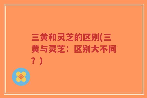 三黄和灵芝的区别(三黄与灵芝：区别大不同？)