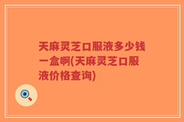天麻灵芝口服液多少钱一盒啊(天麻灵芝口服液价格查询) 天麻灵芝口服液多少钱一盒啊(天麻灵芝口服液价格查询)