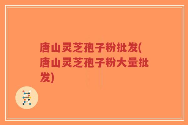 唐山灵芝孢子粉批发(唐山灵芝孢子粉大量批发)
