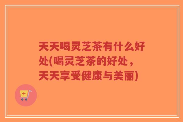 天天喝灵芝茶有什么好处(喝灵芝茶的好处，天天享受健康与美丽)