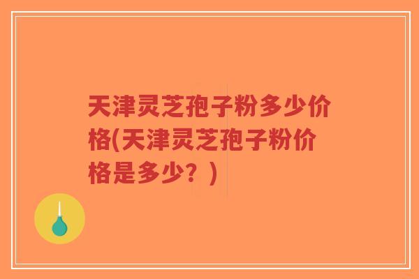 天津灵芝孢子粉多少价格(天津灵芝孢子粉价格是多少？)