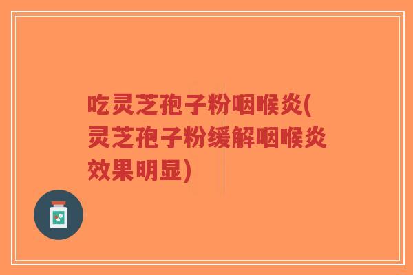 吃灵芝孢子粉咽喉炎(灵芝孢子粉缓解咽喉炎效果明显)