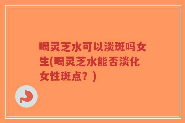 喝灵芝水可以淡斑吗女生(喝灵芝水能否淡化女性斑点?) 喝灵芝水可以淡斑吗女生(喝灵芝水能否淡化女性斑点?)
