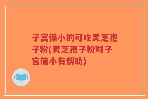 子宫偏小的可吃灵芝孢子粉(灵芝孢子粉对子宫偏小有帮助)
