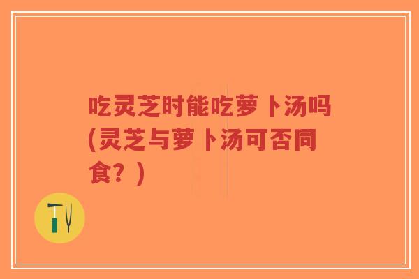 吃灵芝时能吃萝卜汤吗(灵芝与萝卜汤可否同食?) 吃灵芝时能吃萝卜汤吗(灵芝与萝卜汤可否同食?)