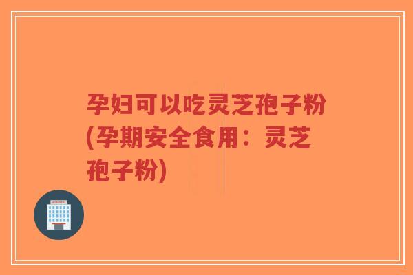 孕妇可以吃灵芝孢子粉(孕期安全食用：灵芝孢子粉)