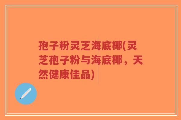 孢子粉灵芝海底椰(灵芝孢子粉与海底椰，天然健康佳品)