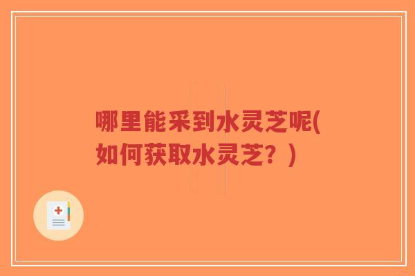 哪里能采到水灵芝呢(如何获取水灵芝？)