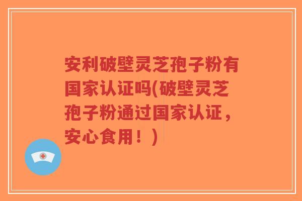 安利破壁灵芝孢子粉有国家认证吗(破壁灵芝孢子粉通过国家认证，安心食用！)