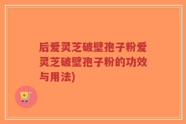 后爱灵芝破壁孢子粉爱灵芝破壁孢子粉的功效与用法)