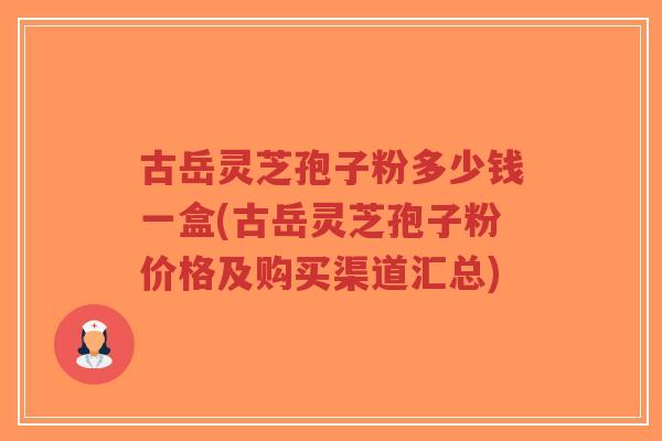 古岳灵芝孢子粉多少钱一盒(古岳灵芝孢子粉价格及购买渠道汇总)