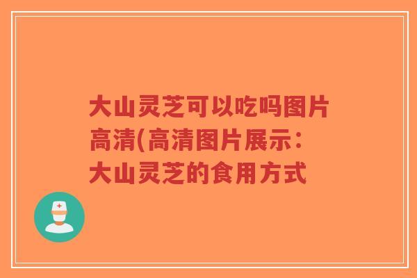 大山灵芝可以吃吗图片高清(高清图片展示：大山灵芝的食用方式