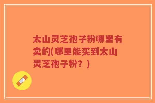 太山灵芝孢子粉哪里有卖的(哪里能买到太山灵芝孢子粉？)
