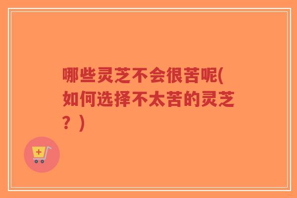 哪些灵芝不会很苦呢(如何选择不太苦的灵芝？)