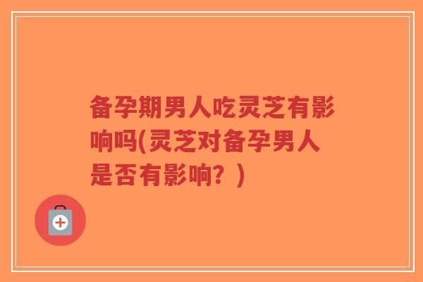 备孕期男人吃灵芝有影响吗(灵芝对备孕男人是否有影响？)