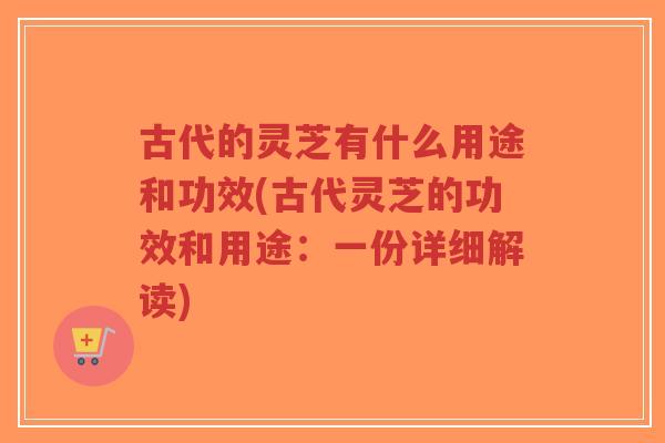 古代的灵芝有什么用途和功效(古代灵芝的功效和用途：一份详细解读)