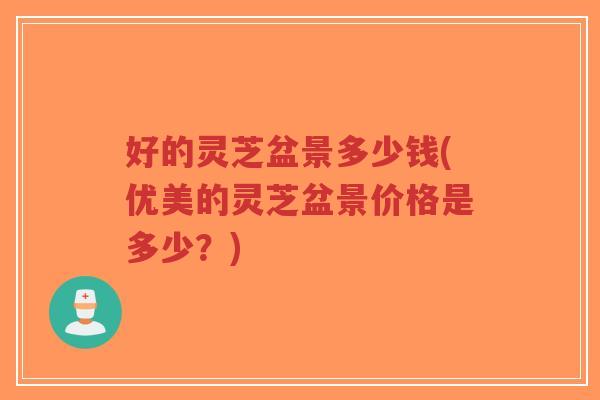 好的灵芝盆景多少钱(优美的灵芝盆景价格是多少？)