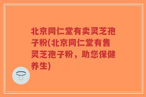 北京同仁堂有卖灵芝孢子粉(北京同仁堂有售灵芝孢子粉，助您保健养生)