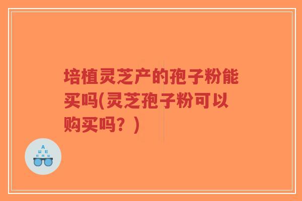 培植灵芝产的孢子粉能买吗(灵芝孢子粉可以购买吗？)
