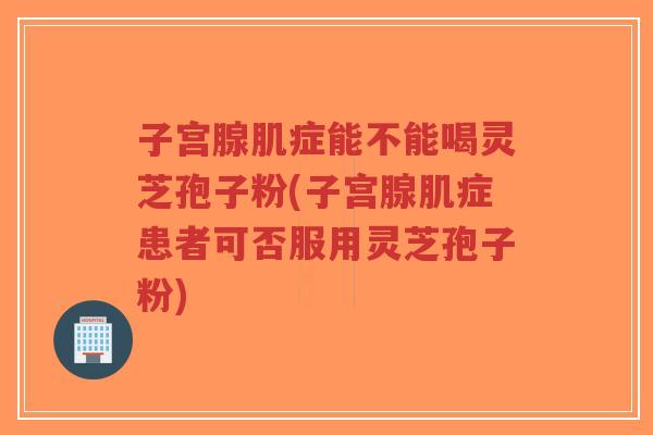 子宫腺肌症能不能喝灵芝孢子粉(子宫腺肌症患者可否服用灵芝孢子粉)