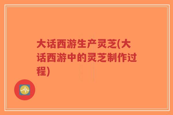 大话西游生产灵芝(大话西游中的灵芝制作过程) 大话西游生产灵芝(大话西游中的灵芝制作过程)