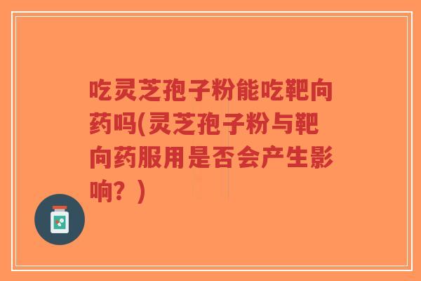 吃灵芝孢子粉能吃靶向药吗(灵芝孢子粉与靶向药服用是否会产生影响？)