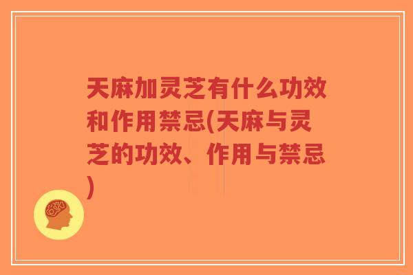 天麻加灵芝有什么功效和作用禁忌(天麻与灵芝的功效、作用与禁忌)
