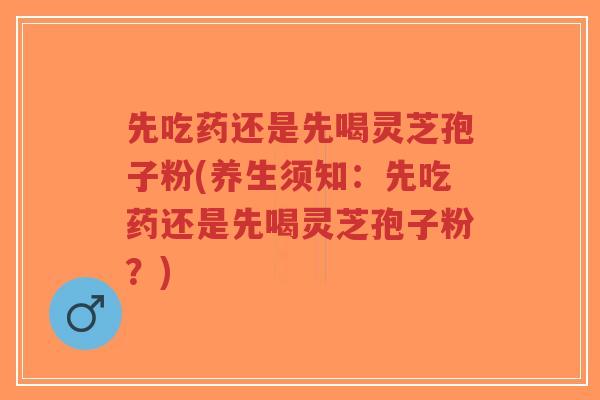 先吃药还是先喝灵芝孢子粉(养生须知：先吃药还是先喝灵芝孢子粉？)
