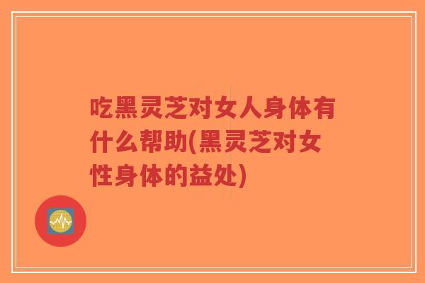 吃黑灵芝对女人身体有什么帮助(黑灵芝对女性身体的益处)