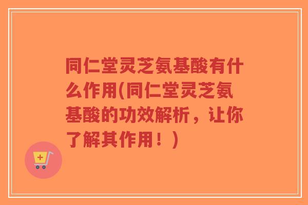同仁堂灵芝氨基酸有什么作用(同仁堂灵芝氨基酸的功效解析，让你了解其作用！)