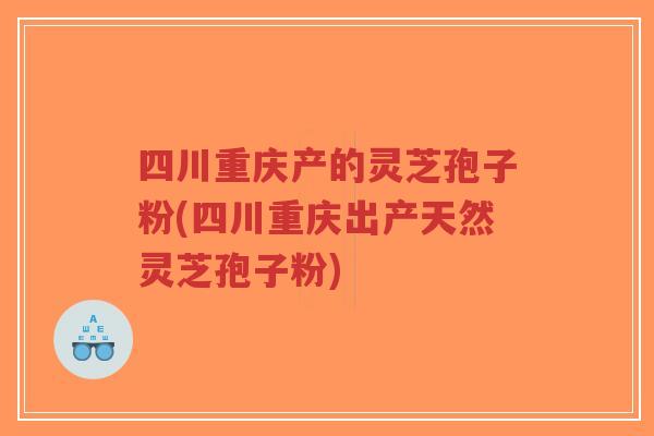 四川重庆产的灵芝孢子粉(四川重庆出产天然灵芝孢子粉)