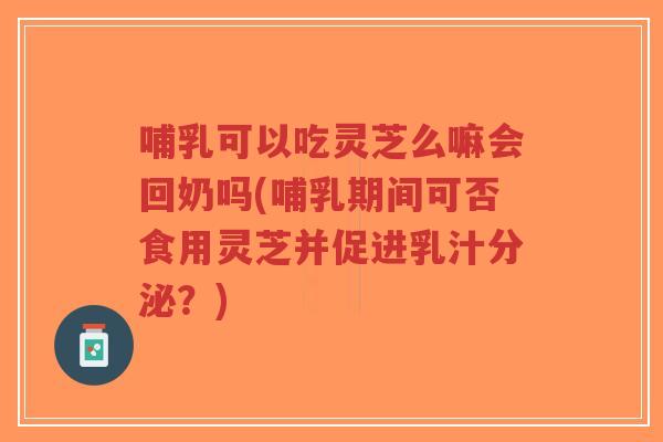 哺乳可以吃灵芝么嘛会回奶吗(哺乳期间可否食用灵芝并促进乳汁分泌？)