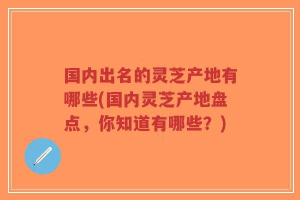 国内出名的灵芝产地有哪些(国内灵芝产地盘点,你知道有哪些?) 国内出名的灵芝产地有哪些(国内灵芝产地盘点,你知道有哪些?)