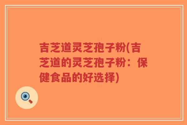吉芝道灵芝孢子粉(吉芝道的灵芝孢子粉：保健食品的好选择)