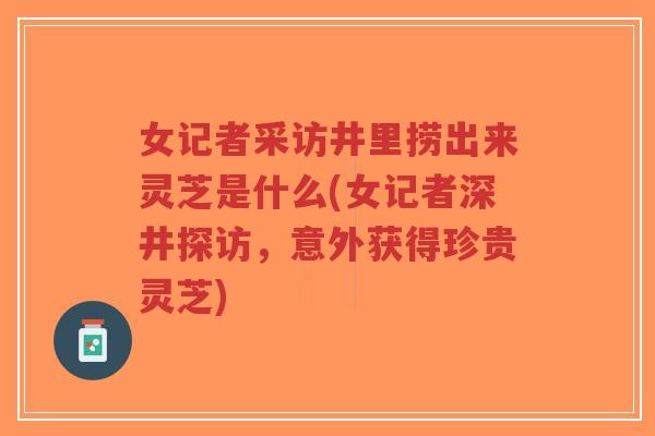 女记者采访井里捞出来灵芝是什么(女记者深井探访,意外获得珍贵灵芝) 女记者采访井里捞出来灵芝是什么(女记者深井探访,意外获得珍贵灵芝)