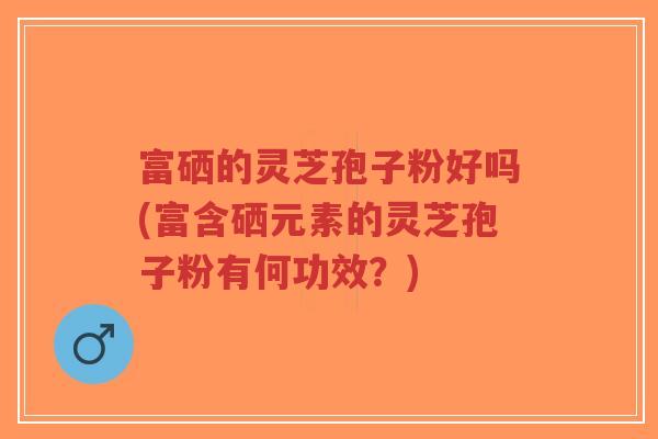 富硒的灵芝孢子粉好吗(富含硒元素的灵芝孢子粉有何功效？)
